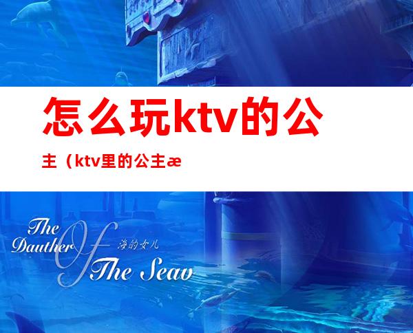 怎么玩ktv的公主(ktv里的公主怎么玩)