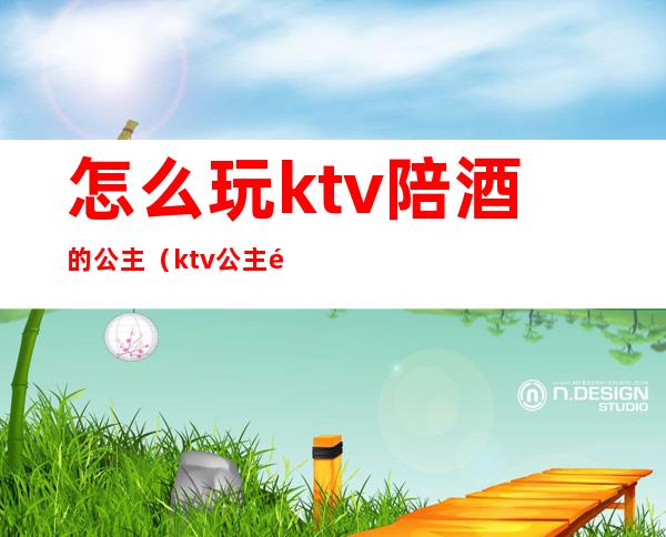 怎么玩ktv陪酒的公主(ktv公主需要喝酒吗)