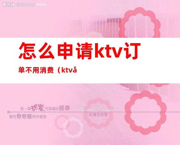怎么申请ktv订单不用消费（ktv如何消费）