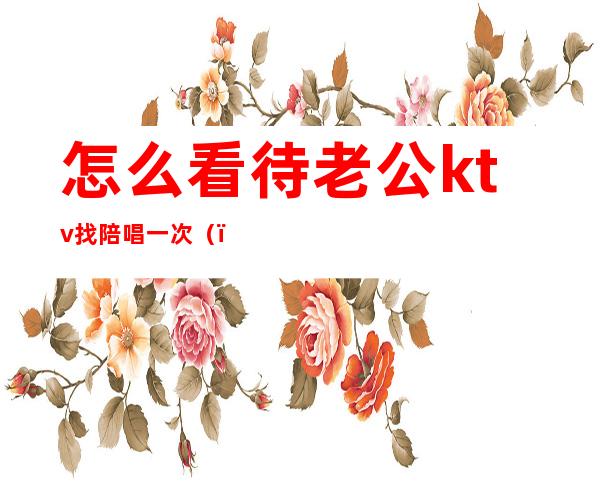 怎么看待老公ktv找陪唱一次()