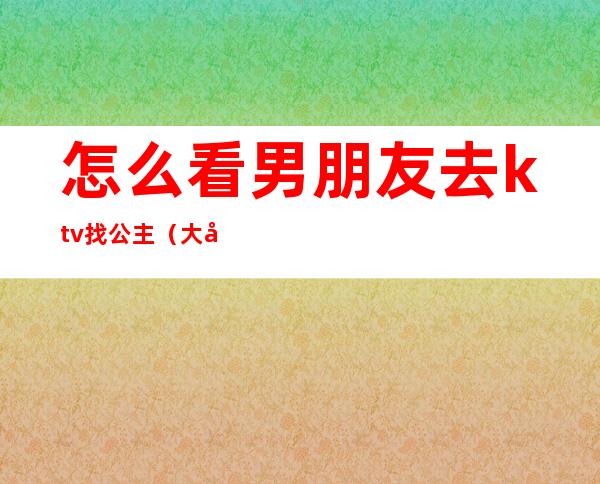 怎么看男朋友去ktv找公主（大家都能接受男朋友去ktv找公主吗）