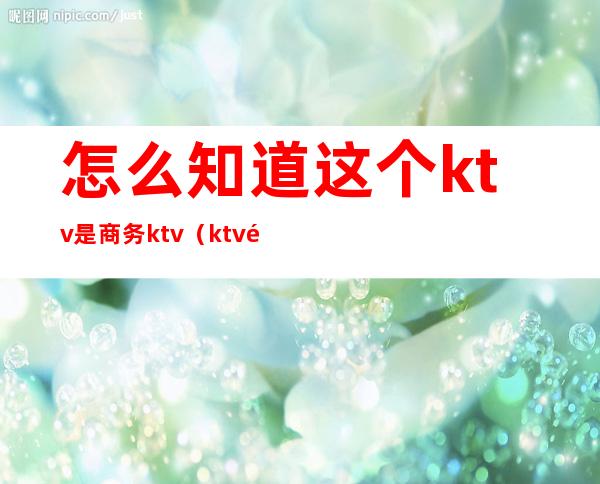 怎么知道这个ktv是商务ktv(ktv里的商务是什么)