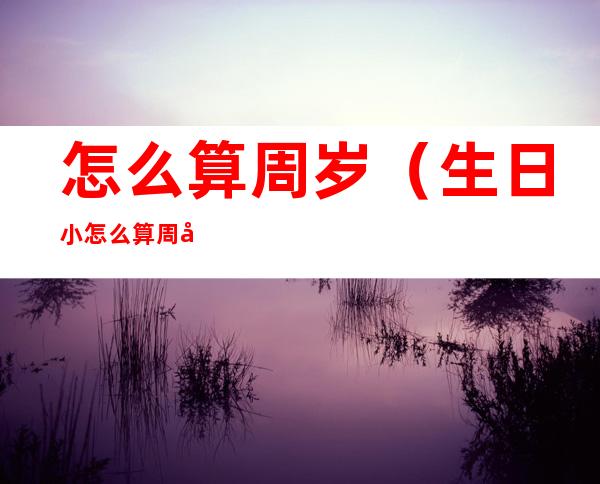 怎么算周岁(生日小怎么算周岁)
