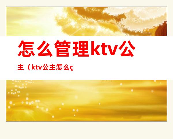 怎么管理ktv公主（ktv公主怎么管理制度）