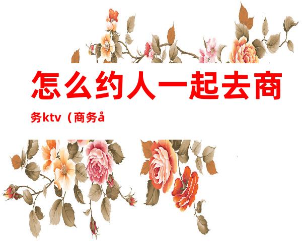 怎么约人一起去商务ktv(商务商会怎么邀约带人)