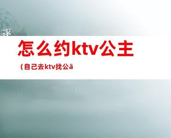 怎么约ktv公主(自己去ktv找公主)