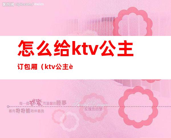 怎么给ktv公主订包厢(ktv公主订房技巧)