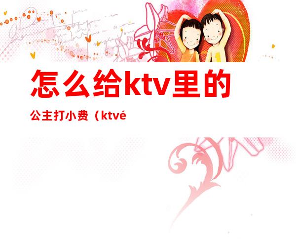 怎么给ktv里的公主打小费(ktv里面公主服务费怎么定)