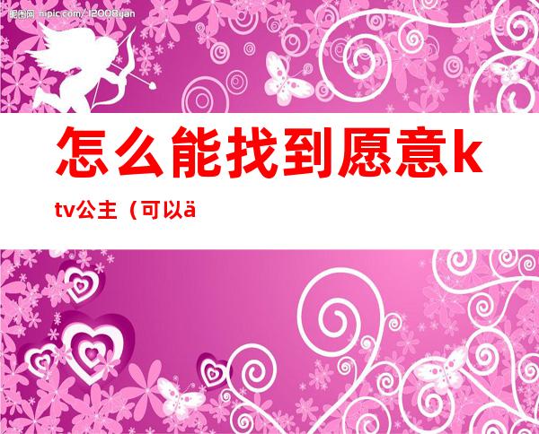 怎么能找到愿意ktv公主（可以一个人去ktv找公主吗）