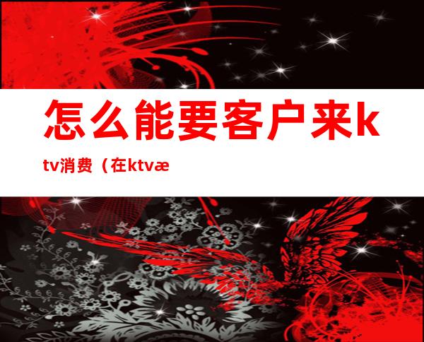 怎么能要客户来ktv消费(在ktv怎么服务客人)