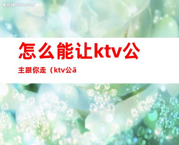 怎么能让ktv公主跟你走(ktv公主都可以怎么玩)