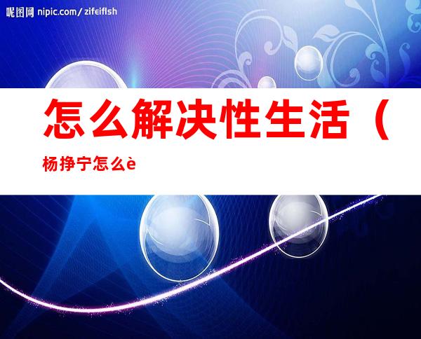 怎么解决性生活(杨挣宁怎么解决性生活)