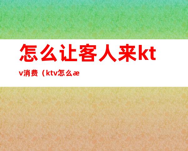 怎么让客人来ktv消费(ktv怎么接待客人)