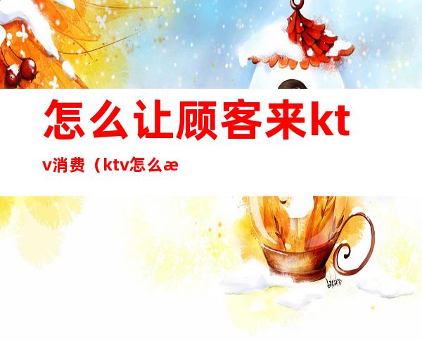 怎么让顾客来ktv消费(ktv怎么接待客人)