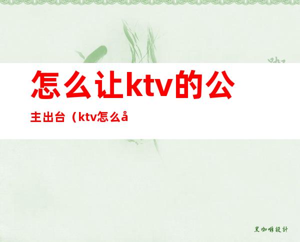 怎么让ktv的公主出台(ktv怎么叫公主流程)
