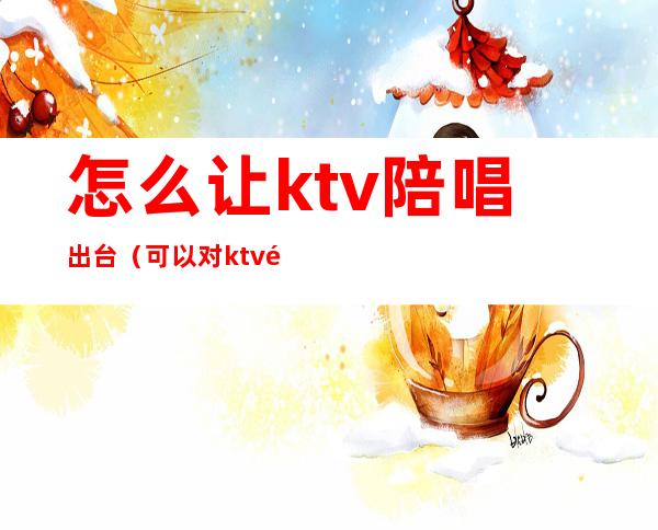 怎么让ktv陪唱出台(可以对ktv陪唱做到什么地步)
