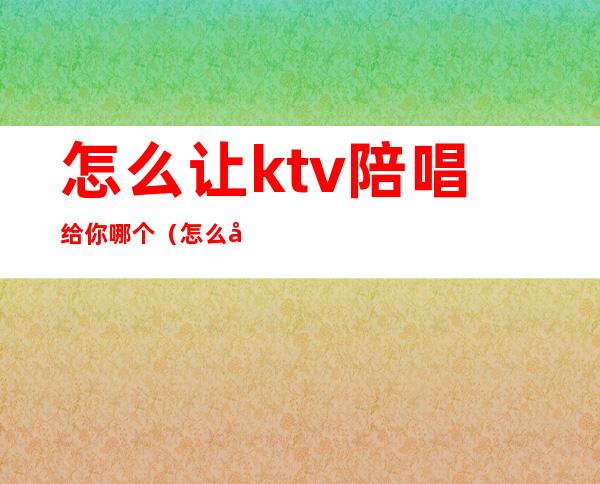 怎么让ktv陪唱给你哪个(怎么吸引ktv陪唱)