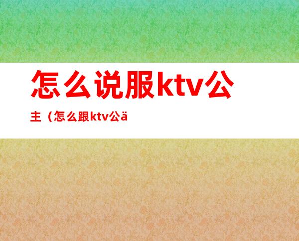 怎么说服ktv公主(怎么跟ktv公主交流)