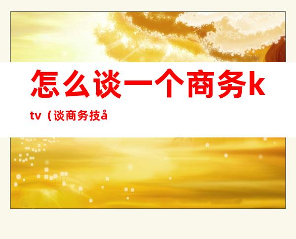 怎么谈一个商务ktv(谈商务技巧)