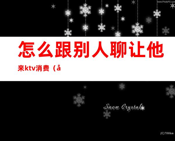 怎么跟别人聊让他来ktv消费(在ktv上班怎么和客人聊天)