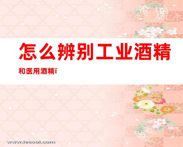 怎么辨别工业酒精和医用酒精(如何辨别医用酒精和工业酒精)