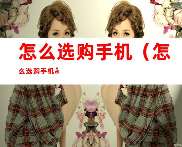怎么选购手机(怎么选购手机内存卡)