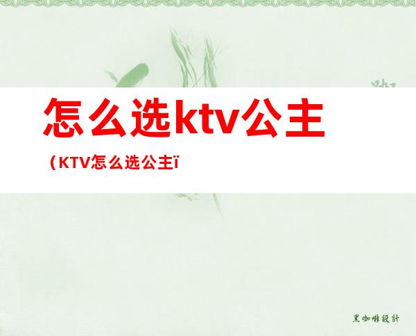 怎么选ktv公主(KTV怎么选公主)