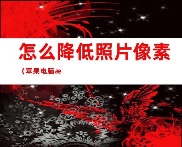 怎么降低照片像素（苹果电脑怎么降低照片像素）
