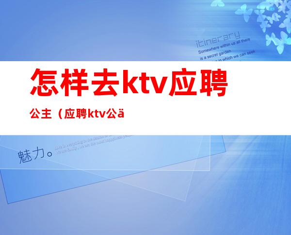 怎样去ktv应聘公主(应聘ktv公主直接去店里吗)