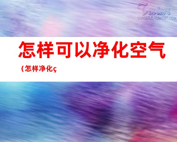 怎样可以净化空气(怎样净化空气列举三种方法)