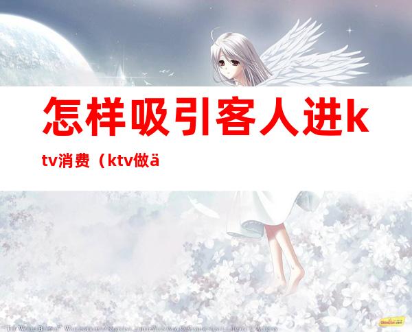 怎样吸引客人进ktv消费（ktv做什么活动吸引客人）