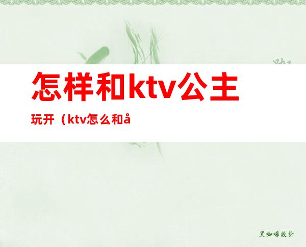 怎样和ktv公主玩开(ktv怎么和公主玩)