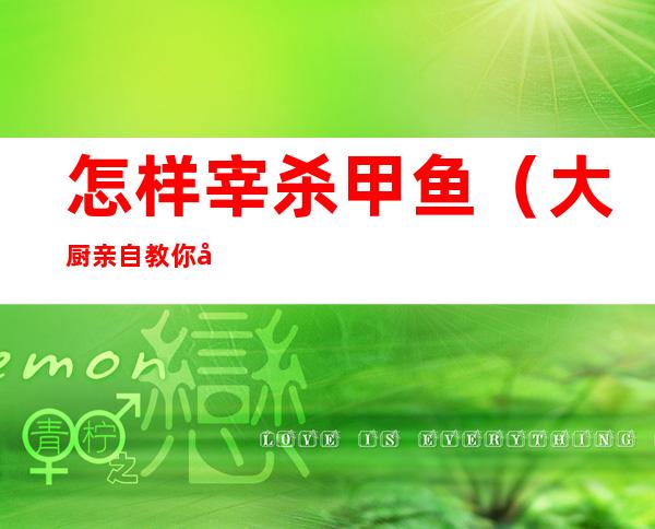 怎样宰杀甲鱼(大厨亲自教你宰杀甲鱼的方法和技巧,非常实用,都是干货)