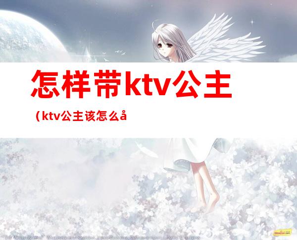 怎样带ktv公主(ktv公主该怎么做)