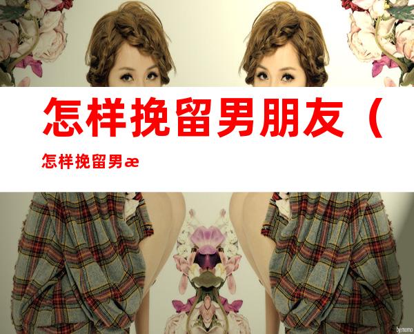 怎样挽留男朋友(怎样挽留男朋友的话)