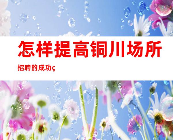 怎样提高铜川场所招聘的成功率