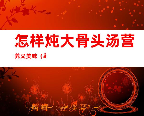 怎样炖大骨头汤营养又美味(大骨头怎么炖汤有营养)