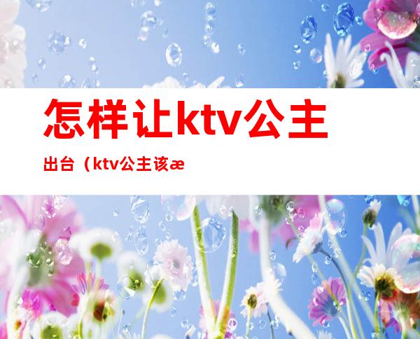 怎样让ktv公主出台(ktv公主该怎么做)