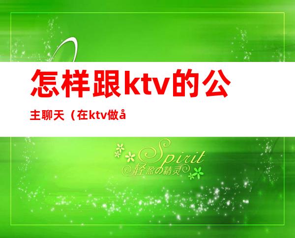怎样跟ktv的公主聊天(在ktv做公主说话技巧)