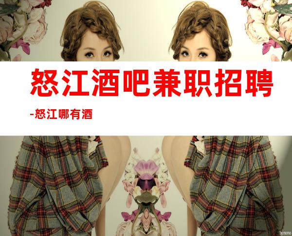 怒江酒吧兼职招聘-怒江哪有酒吧招聘员工点亮你的人生