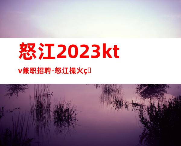 怒江2023ktv兼职招聘-怒江樶火爆夜总会招聘员工便装上班就行