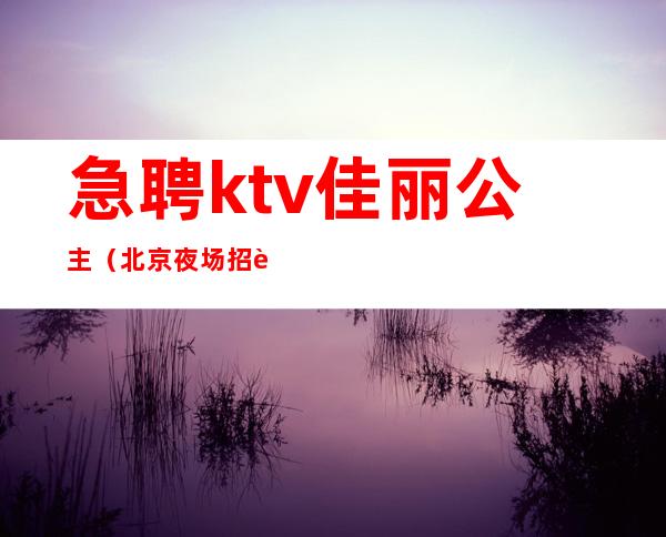 急聘ktv佳丽公主(北京夜场招聘公主佳丽)