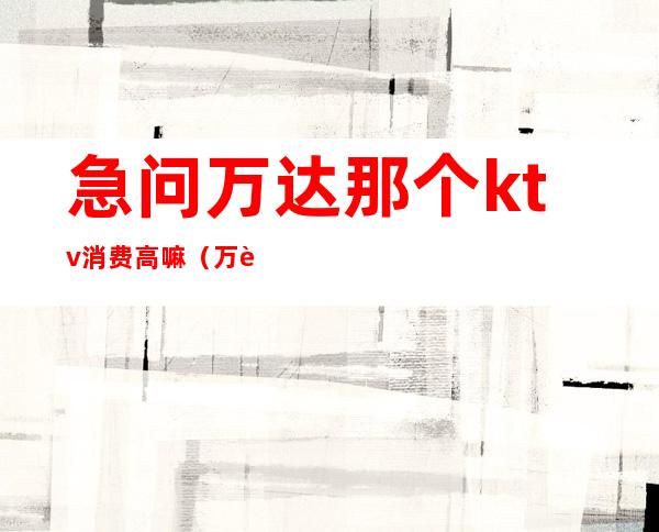 急问万达那个ktv消费高嘛(万达ktv多少钱)