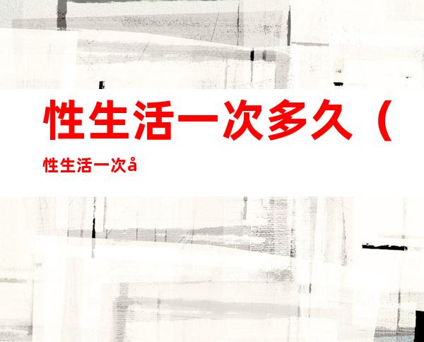 性生活一次多久（性生活一次多久次正常）