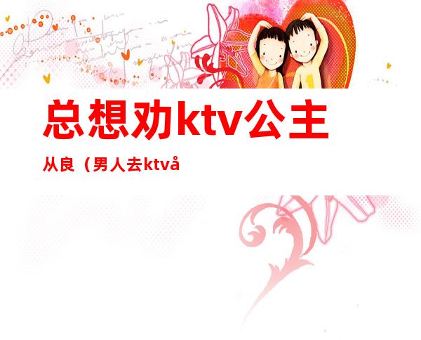 总想劝ktv公主从良(男人去ktv叫了公主值得原谅吗)