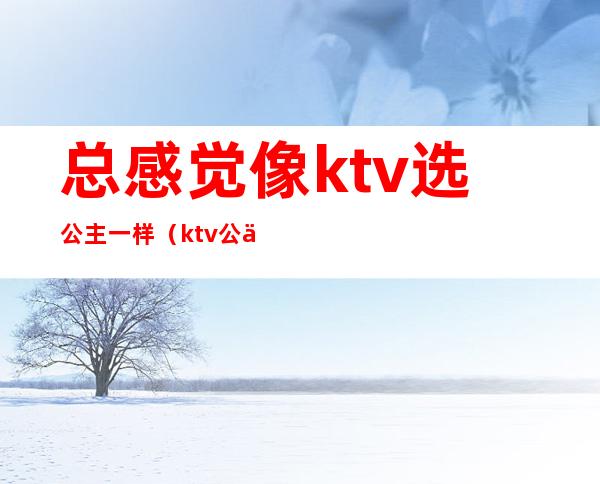 总感觉像ktv选公主一样（ktv公主都要很漂亮吗）