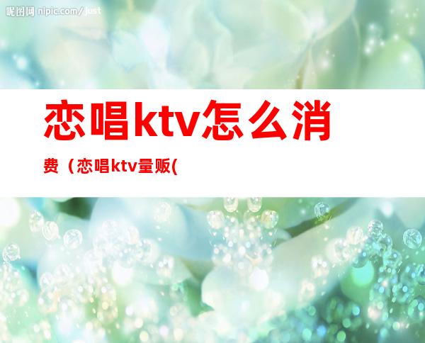 恋唱ktv怎么消费（恋唱ktv量贩(凤霞路店)怎么样）