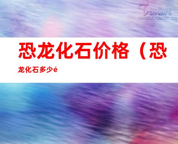 恐龙化石价格（恐龙化石多少钱一块）