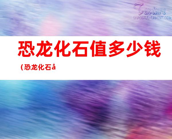 恐龙化石值多少钱（恐龙化石值多少钱1只）