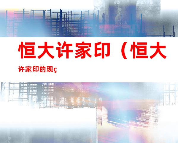恒大许家印（恒大许家印的现状）